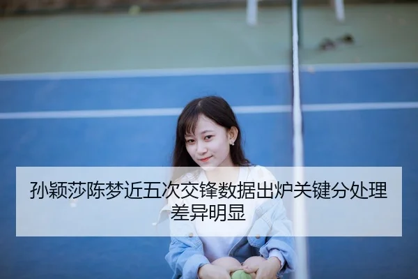 孙颖莎陈梦近五次交锋数据出炉关键分处理差异明显