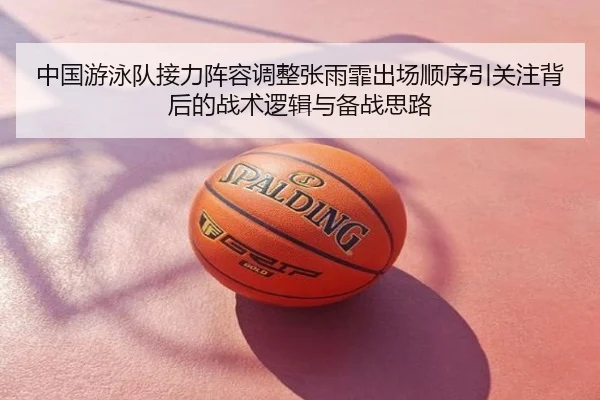 中国游泳队接力阵容调整张雨霏出场顺序引关注背后的战术逻辑与备战思路